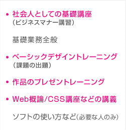 社会人としての基礎講座（ビジネスマナー講習）／基礎業務全般／ベーシックデザイントレーニング（課題の出題）／作品のプレゼントレーニング／Web概論/CSS講座などの講義／ソフトの使い方など（必要な人のみ）