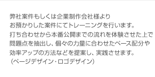 弊社案件もしくは企業制作会社様よりお預かりした案件にてトレーニングを行います。打ち合わせから本番公開までの流れを体験させた上で問題点を抽出し、個々の力量に合わせたペース配分や効率アップの方法などを提案し、実践させます。（ページデザイン・ロゴデザイン）