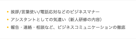挨拶/言葉使い/電話応対などのビジネスマナー／アシスタントとしての気遣い（新人研修の内容）／報告・連絡・相談など、ビジネスコミュニケーションの徹底