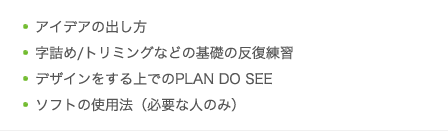 アイデアの出し方／字詰め/トリミングなどの基礎の反復練習／デザインをする上でのPLAN DO SEE／ソフトの使用法（必要な人のみ）