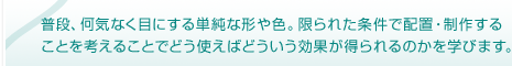 普段、何気なく目にする単純な形や色。限られた条件で配置・制作することを考えることでどう使えばどういう効果が得られるのかを学びます。