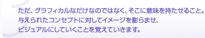 ただ、グラフィカルなだけなのではなく、そこに意味を持たせること。与えられたコンセプトに対してイメージを膨らませ、ビジュアルにしていくことを覚えていきます。