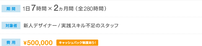 期間：1日7時間×2か月間（全280時間）　対象者：新人デザイナー／実践スキル不足のスタッフ　費用：500,000円（キャッシュバック制度あり！）