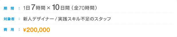 期間:1日7時間×10日間(全70時間) 対象者:新人デザイナー/実践スキル不足のスタッフ 費用:250,000円