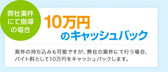 弊社案件にて指導の場合10万円のキャッシュバック：案件の持ち込みも可能ですが、弊社の案件にて行う場合、バイト料として10万円をキャッシュバックします。