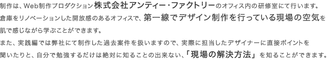 制作は、Web制作プロダクション株式会社アンティー・ファクトリーのオフィス内の研修室にて行います。倉庫をリノベーションした開放感のあるオフィスで、第一線でデザイン制作を行っている現場の空気を肌で感じながら学ぶことができます。また、実践編では弊社にて制作した過去案件を扱いますので、実際に担当したデザイナーに直接ポイントを聞いたりと、自分で勉強するだけは絶対に知ることの出来ない、「現場の解決方法」を知ることができます。