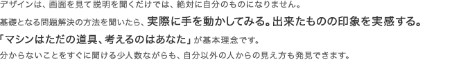デザインは、画面を見て説明を聞くだけでは、絶対に自分のものになりません。基礎となる問題解決の方法を聞いたら、実際に手を動かしてみる。出来たものの印象を実感する。「マシンはただの道具、考えるのはあなた」が基本理念です。分からないことをすぐに聞ける少人数ながらも、自分以外の人からの見え方も発見できます。