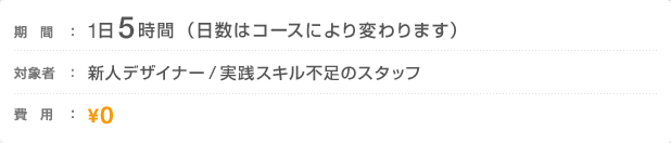 期間：1日5時間（日数はコースにより変わります）　対象者：新人デザイナー／実践スキル不足のスタッフ　費用：0円