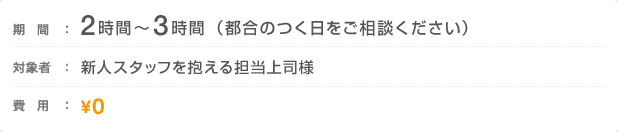 期間：2時間〜3時間（都合のつく日をご相談ください）　対象者：新人スタッフを抱える担当上司様　費用：0円